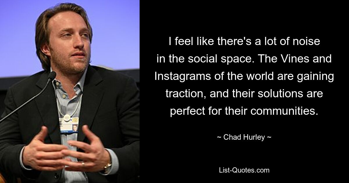 I feel like there's a lot of noise in the social space. The Vines and Instagrams of the world are gaining traction, and their solutions are perfect for their communities. — © Chad Hurley