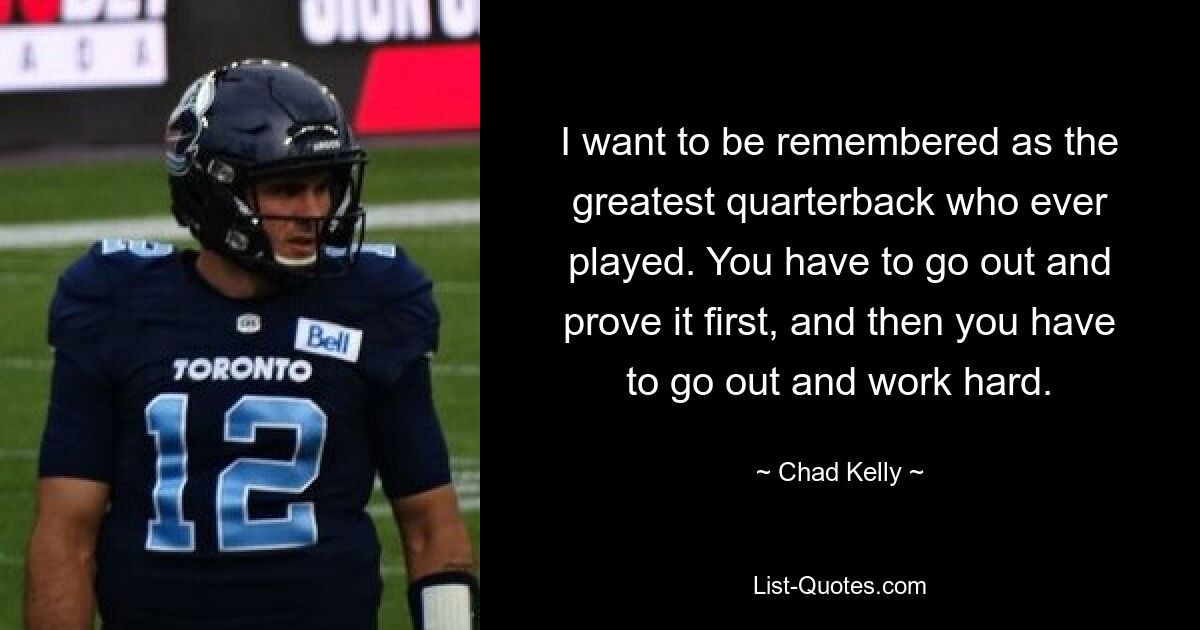 I want to be remembered as the greatest quarterback who ever played. You have to go out and prove it first, and then you have to go out and work hard. — © Chad Kelly