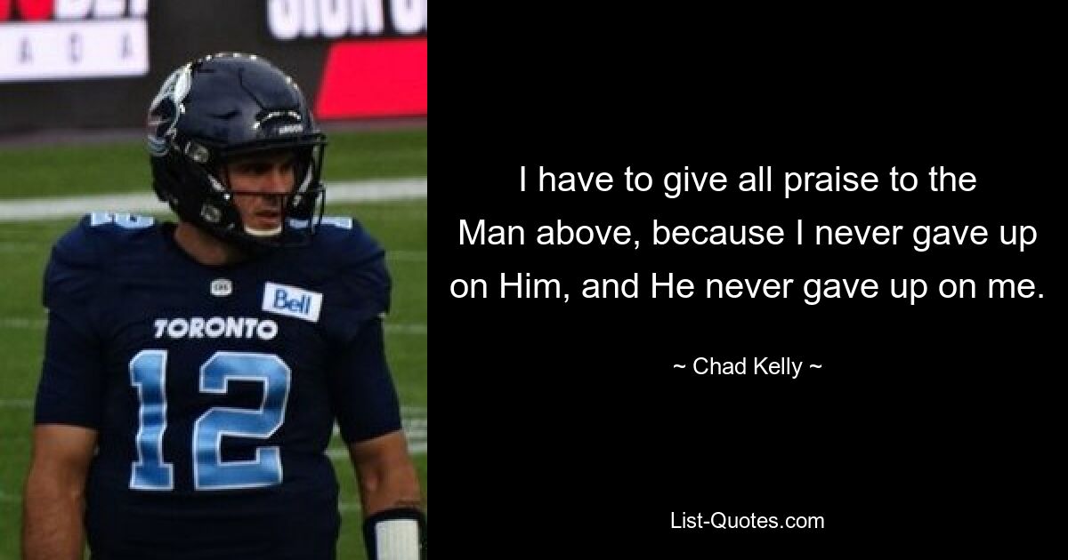 I have to give all praise to the Man above, because I never gave up on Him, and He never gave up on me. — © Chad Kelly