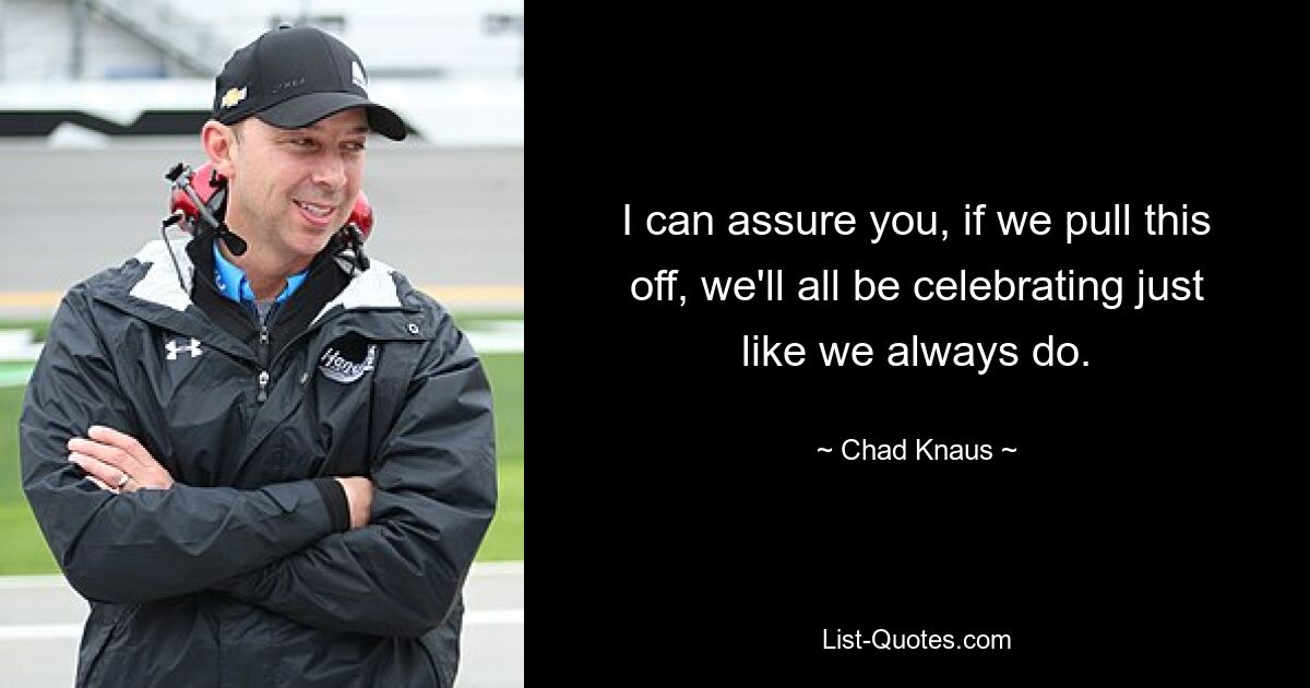 I can assure you, if we pull this off, we'll all be celebrating just like we always do. — © Chad Knaus