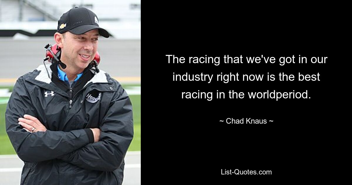 The racing that we've got in our industry right now is the best racing in the worldperiod. — © Chad Knaus