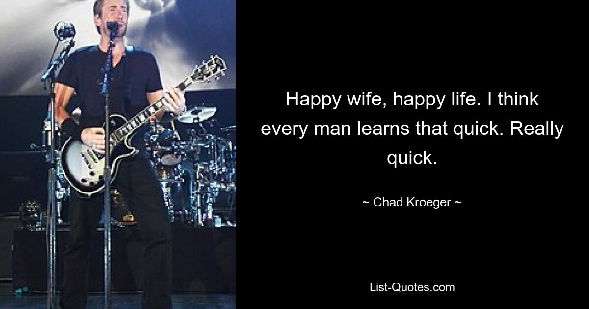 Happy wife, happy life. I think every man learns that quick. Really quick. — © Chad Kroeger