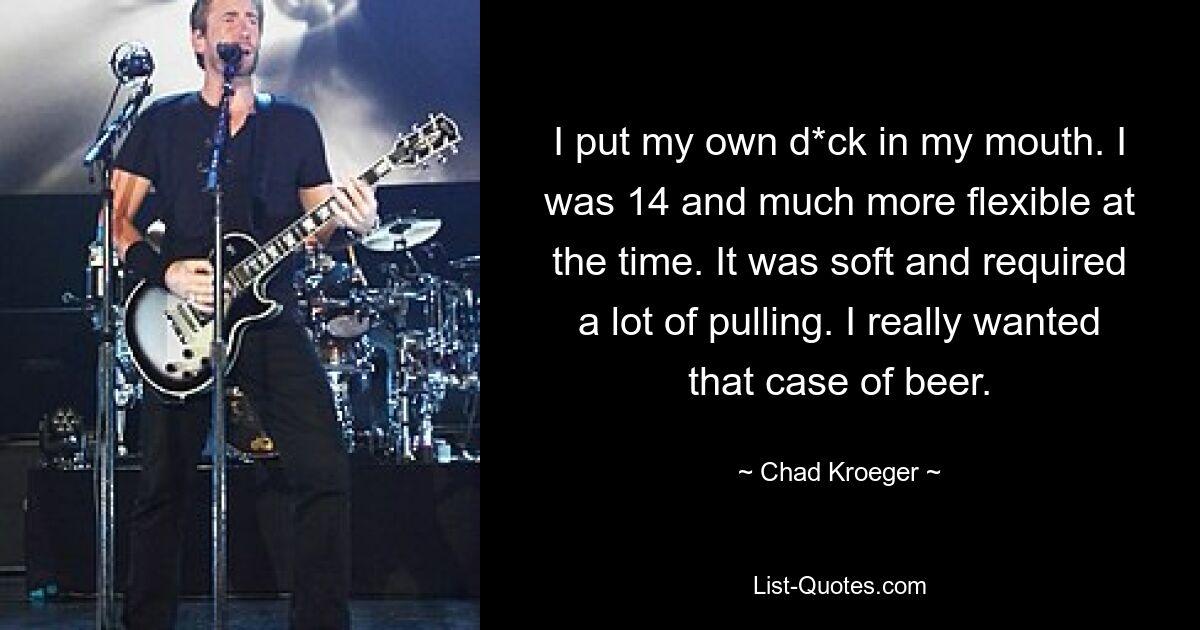 I put my own d*ck in my mouth. I was 14 and much more flexible at the time. It was soft and required a lot of pulling. I really wanted that case of beer. — © Chad Kroeger