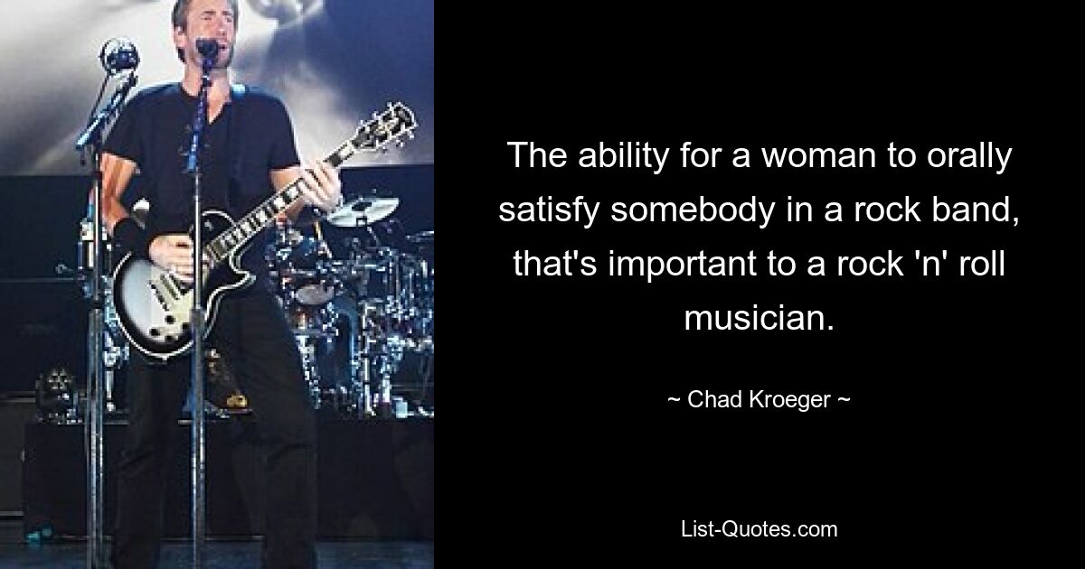 The ability for a woman to orally satisfy somebody in a rock band, that's important to a rock 'n' roll musician. — © Chad Kroeger