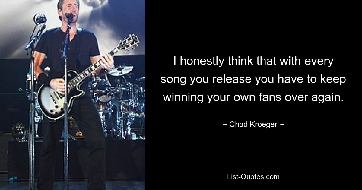 I honestly think that with every song you release you have to keep winning your own fans over again. — © Chad Kroeger