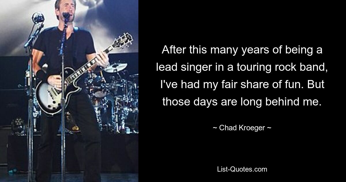 After this many years of being a lead singer in a touring rock band, I've had my fair share of fun. But those days are long behind me. — © Chad Kroeger