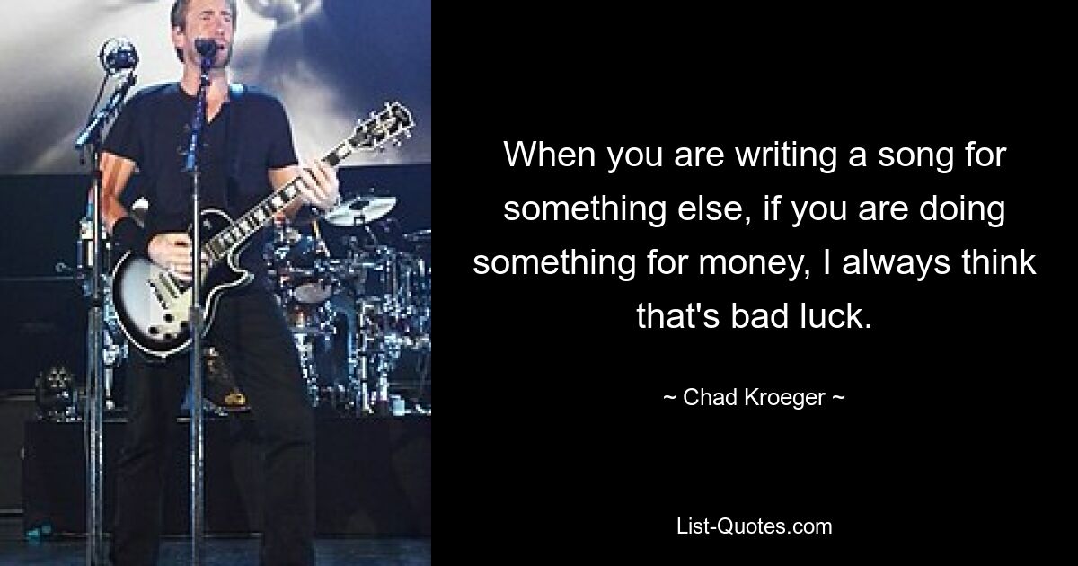 When you are writing a song for something else, if you are doing something for money, I always think that's bad luck. — © Chad Kroeger