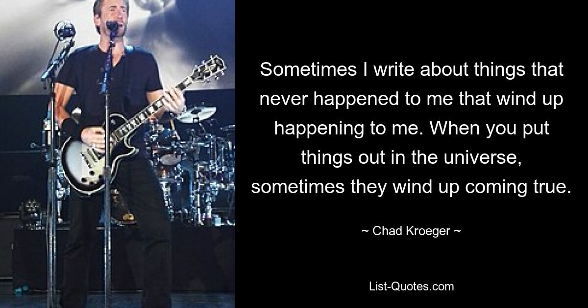 Sometimes I write about things that never happened to me that wind up happening to me. When you put things out in the universe, sometimes they wind up coming true. — © Chad Kroeger