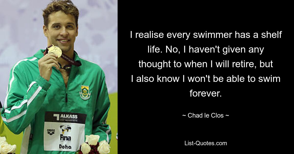 I realise every swimmer has a shelf life. No, I haven't given any thought to when I will retire, but I also know I won't be able to swim forever. — © Chad le Clos