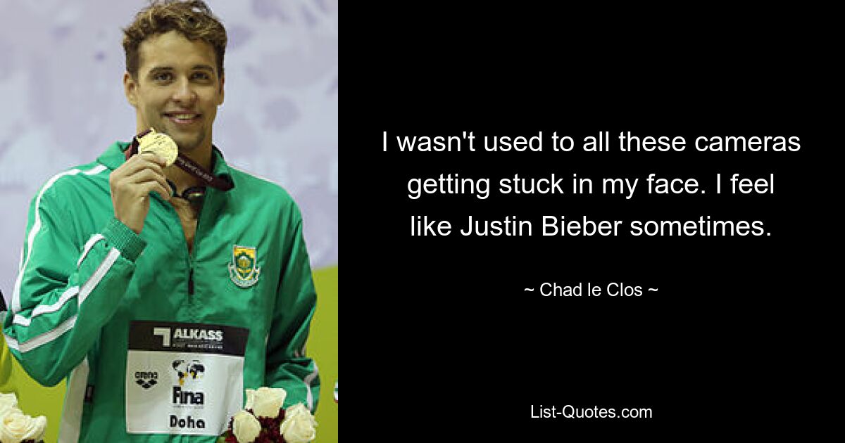 I wasn't used to all these cameras getting stuck in my face. I feel like Justin Bieber sometimes. — © Chad le Clos