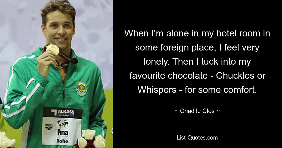 When I'm alone in my hotel room in some foreign place, I feel very lonely. Then I tuck into my favourite chocolate - Chuckles or Whispers - for some comfort. — © Chad le Clos