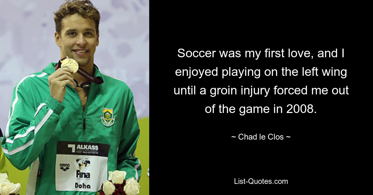 Soccer was my first love, and I enjoyed playing on the left wing until a groin injury forced me out of the game in 2008. — © Chad le Clos