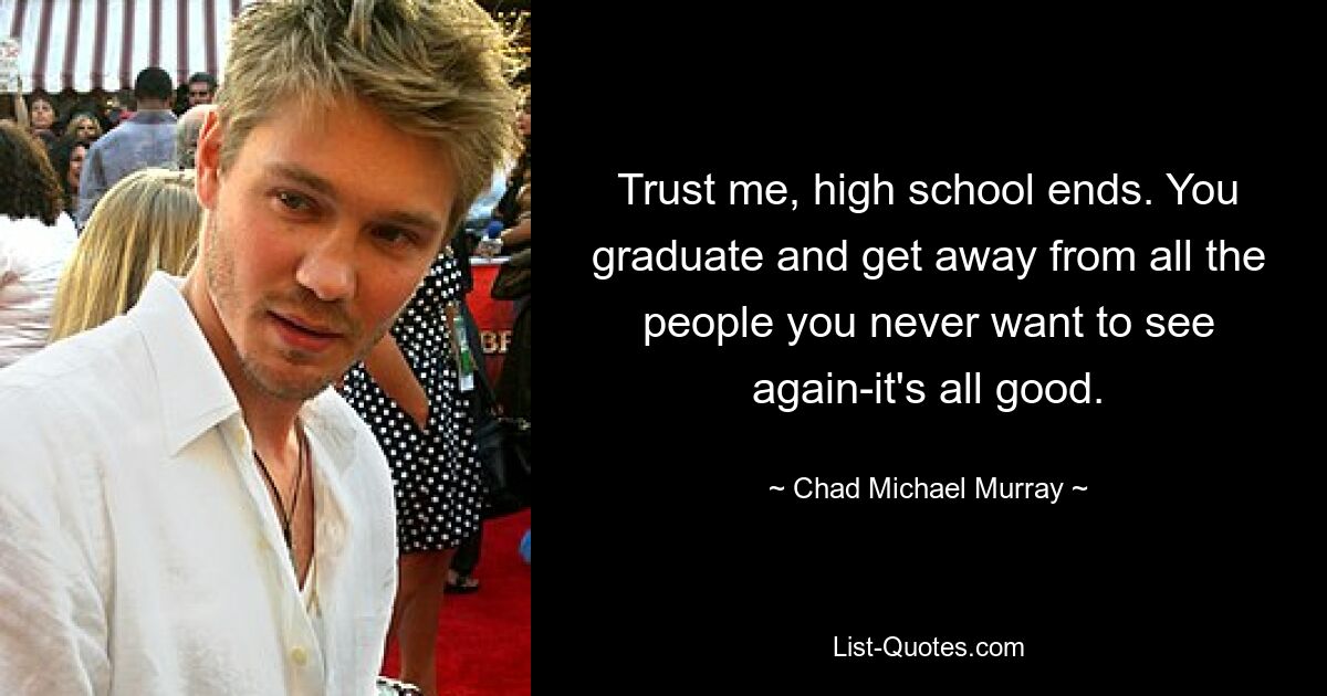 Trust me, high school ends. You graduate and get away from all the people you never want to see again-it's all good. — © Chad Michael Murray