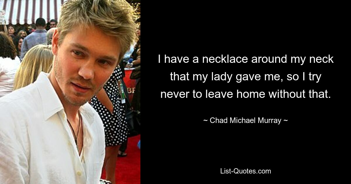 I have a necklace around my neck that my lady gave me, so I try never to leave home without that. — © Chad Michael Murray