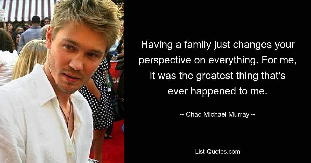 Having a family just changes your perspective on everything. For me, it was the greatest thing that's ever happened to me. — © Chad Michael Murray