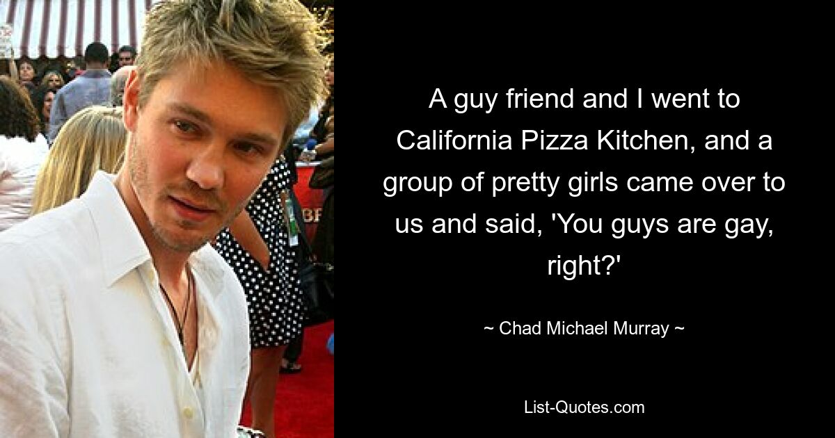 A guy friend and I went to California Pizza Kitchen, and a group of pretty girls came over to us and said, 'You guys are gay, right?' — © Chad Michael Murray