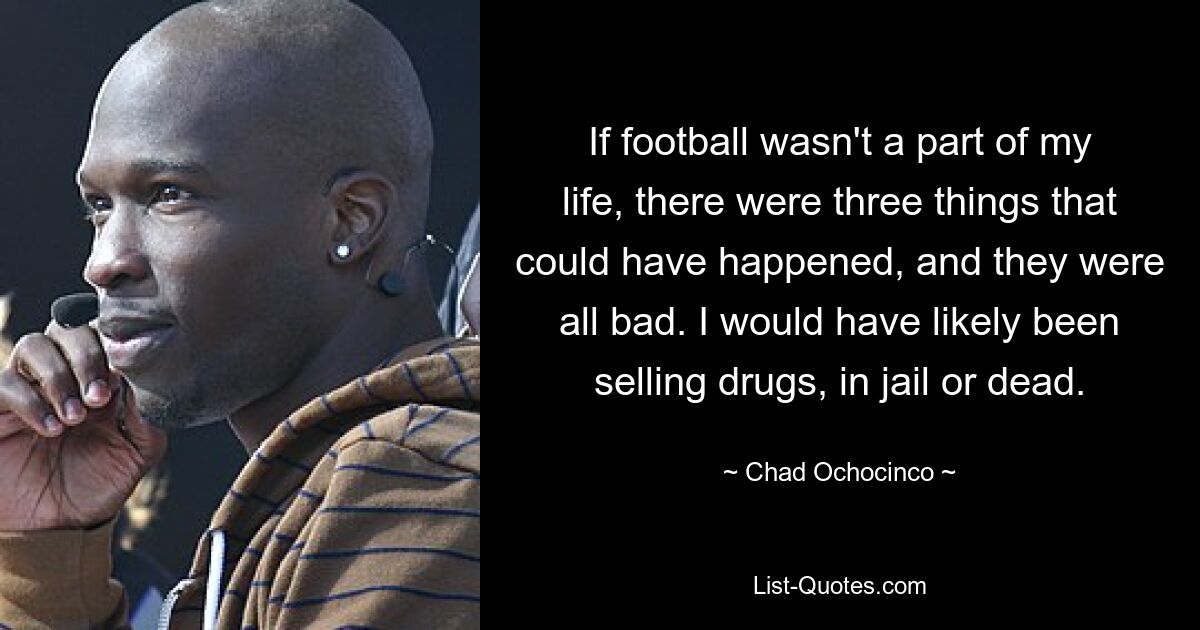 If football wasn't a part of my life, there were three things that could have happened, and they were all bad. I would have likely been selling drugs, in jail or dead. — © Chad Ochocinco