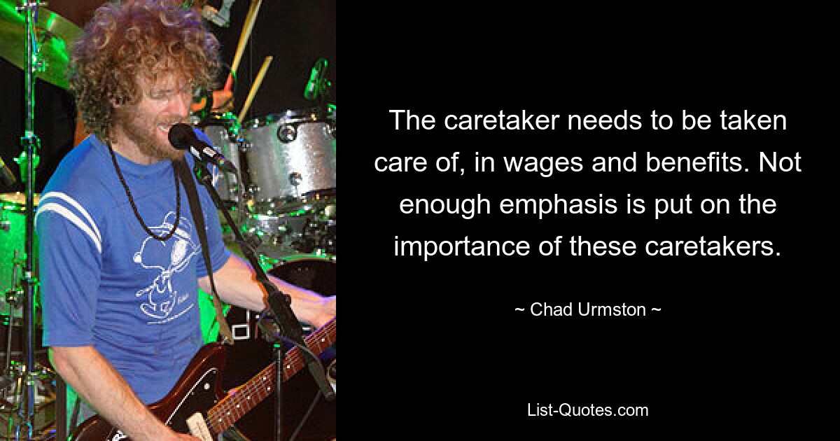 The caretaker needs to be taken care of, in wages and benefits. Not enough emphasis is put on the importance of these caretakers. — © Chad Urmston