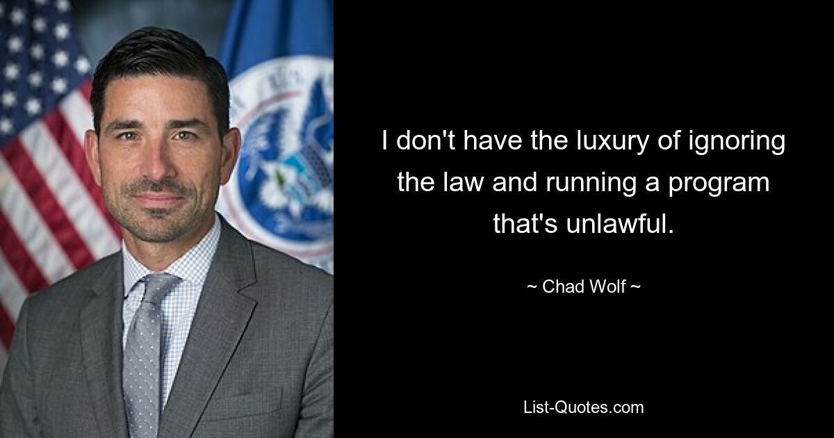 I don't have the luxury of ignoring the law and running a program that's unlawful. — © Chad Wolf