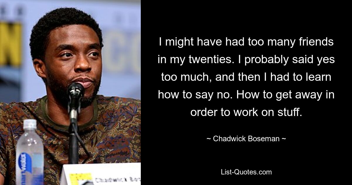 I might have had too many friends in my twenties. I probably said yes too much, and then I had to learn how to say no. How to get away in order to work on stuff. — © Chadwick Boseman