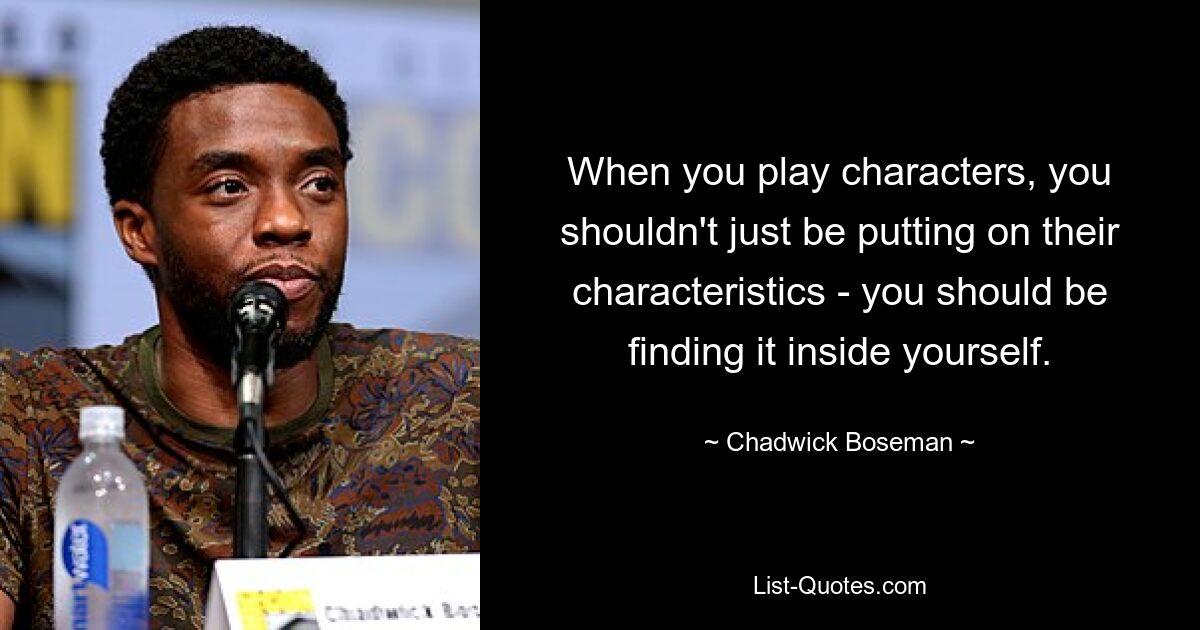 When you play characters, you shouldn't just be putting on their characteristics - you should be finding it inside yourself. — © Chadwick Boseman