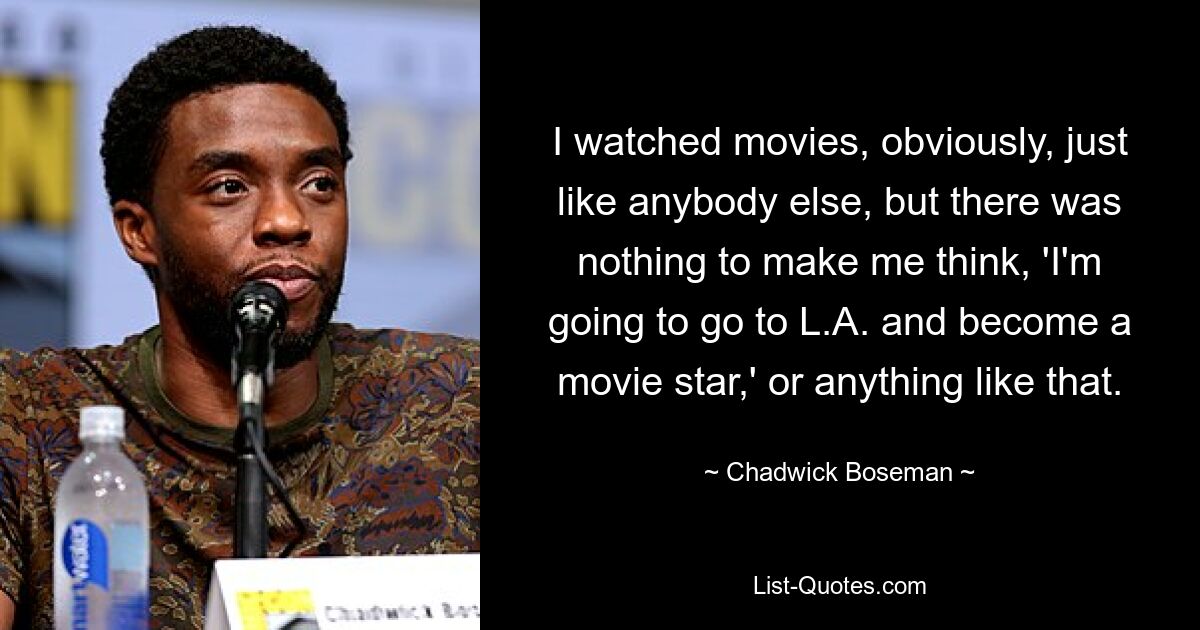 I watched movies, obviously, just like anybody else, but there was nothing to make me think, 'I'm going to go to L.A. and become a movie star,' or anything like that. — © Chadwick Boseman