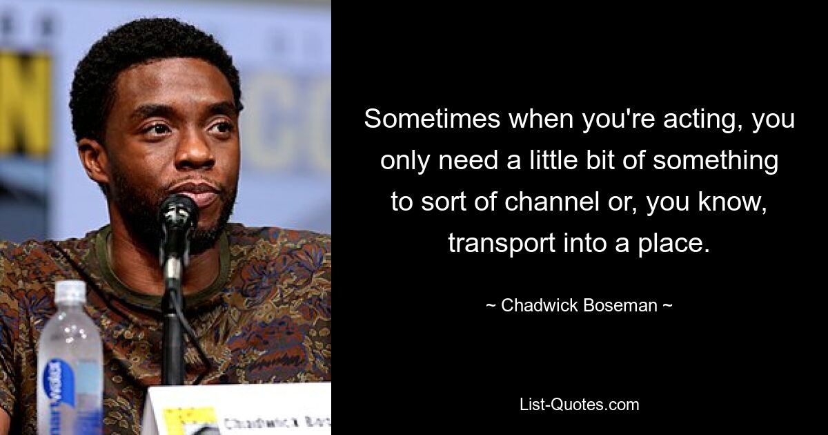 Sometimes when you're acting, you only need a little bit of something to sort of channel or, you know, transport into a place. — © Chadwick Boseman