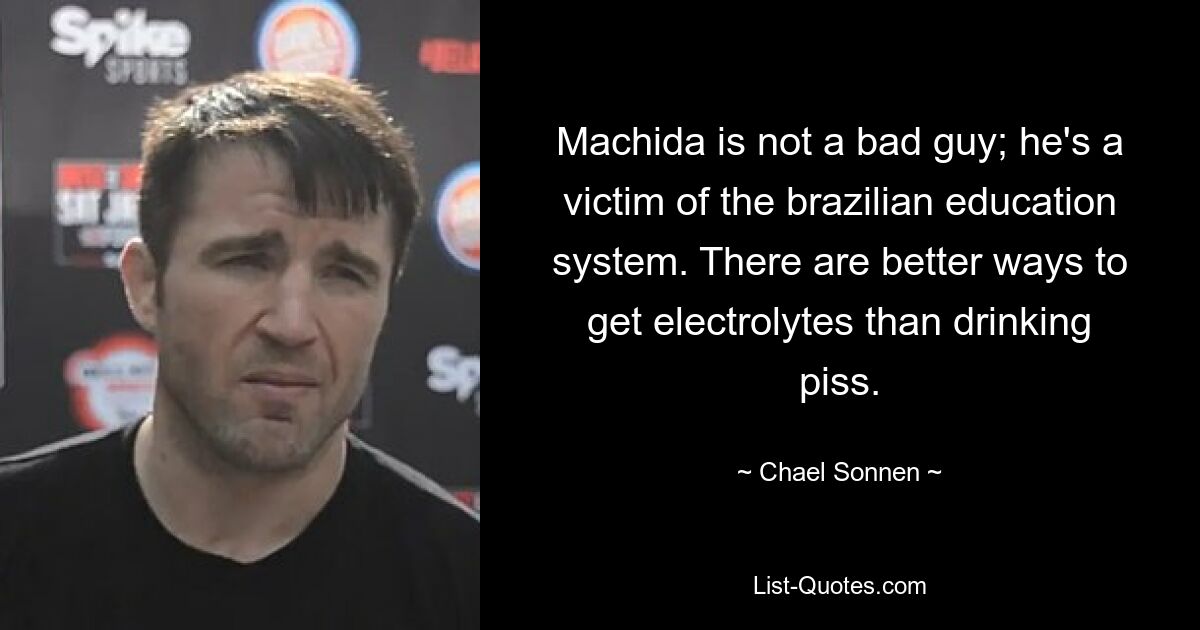 Machida is not a bad guy; he's a victim of the brazilian education system. There are better ways to get electrolytes than drinking piss. — © Chael Sonnen