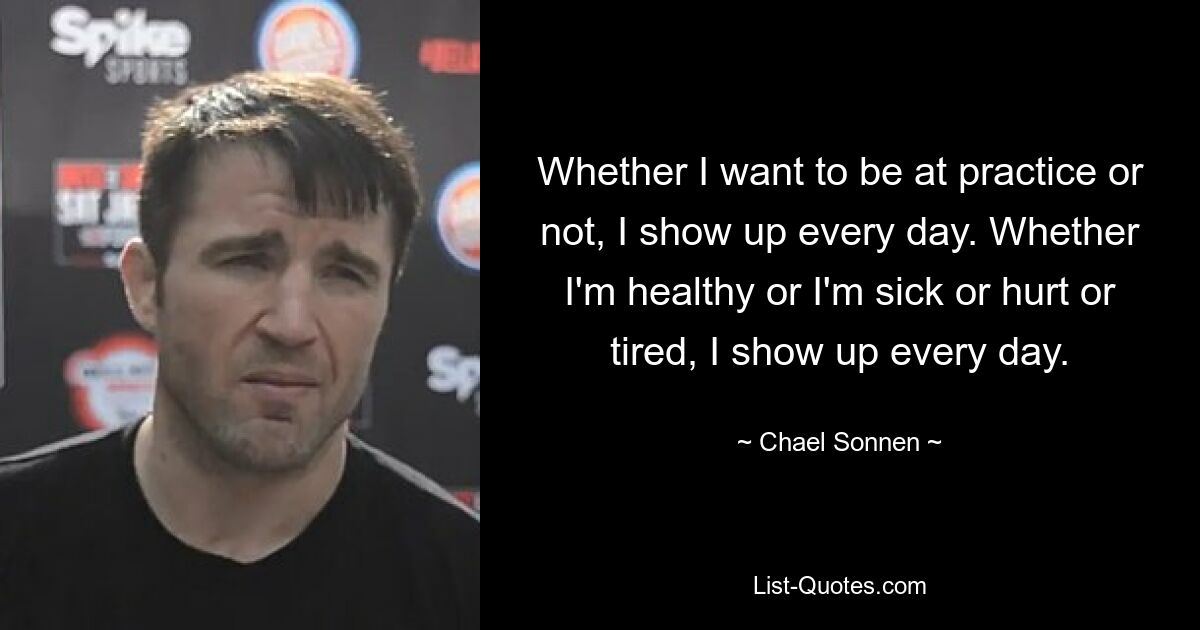 Whether I want to be at practice or not, I show up every day. Whether I'm healthy or I'm sick or hurt or tired, I show up every day. — © Chael Sonnen