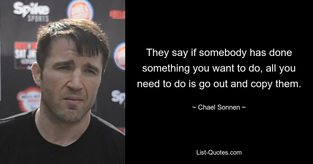 They say if somebody has done something you want to do, all you need to do is go out and copy them. — © Chael Sonnen