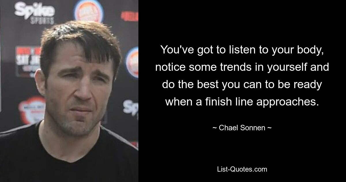 You've got to listen to your body, notice some trends in yourself and do the best you can to be ready when a finish line approaches. — © Chael Sonnen