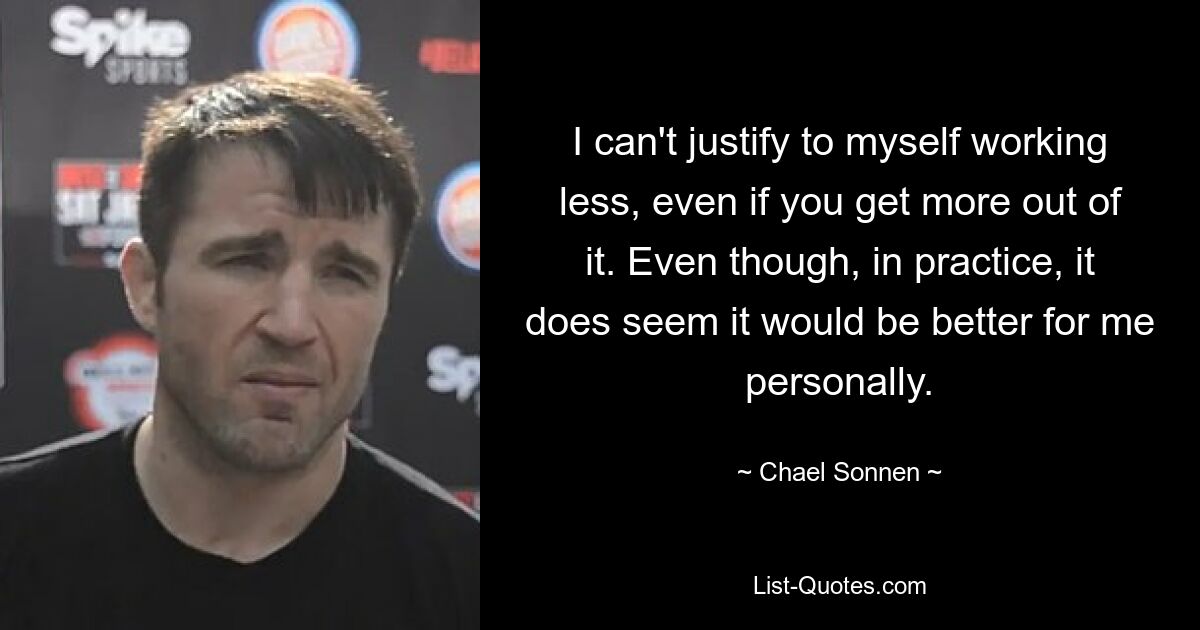 I can't justify to myself working less, even if you get more out of it. Even though, in practice, it does seem it would be better for me personally. — © Chael Sonnen