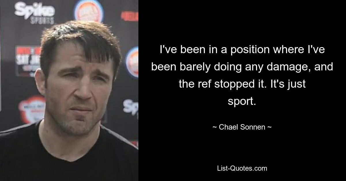 I've been in a position where I've been barely doing any damage, and the ref stopped it. It's just sport. — © Chael Sonnen