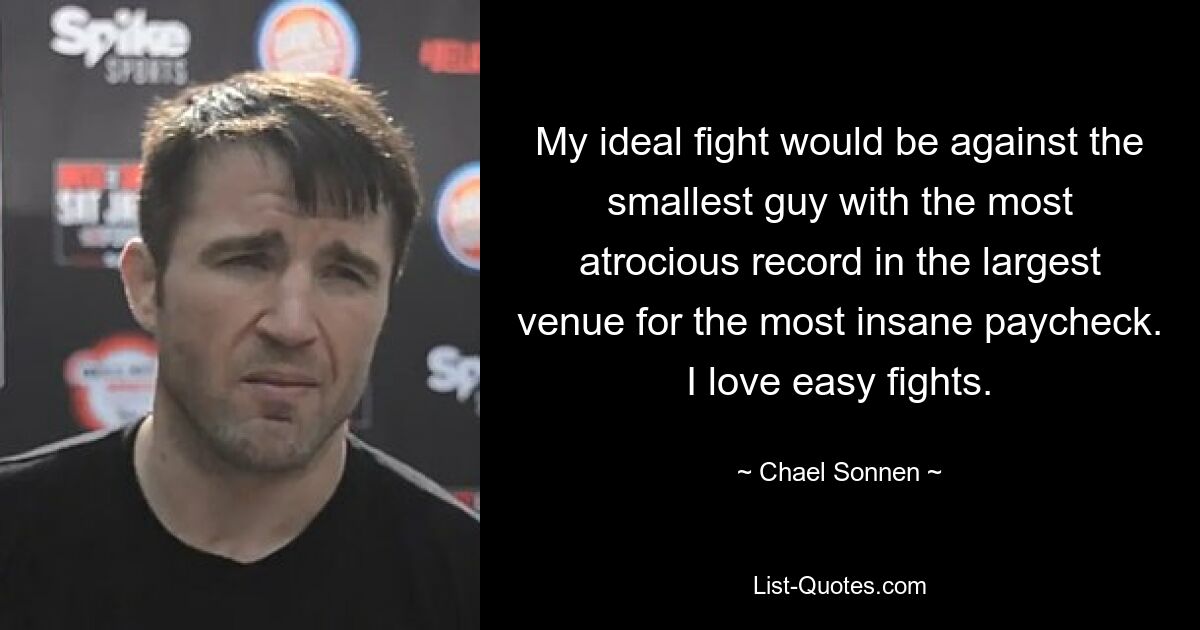 My ideal fight would be against the smallest guy with the most atrocious record in the largest venue for the most insane paycheck. I love easy fights. — © Chael Sonnen