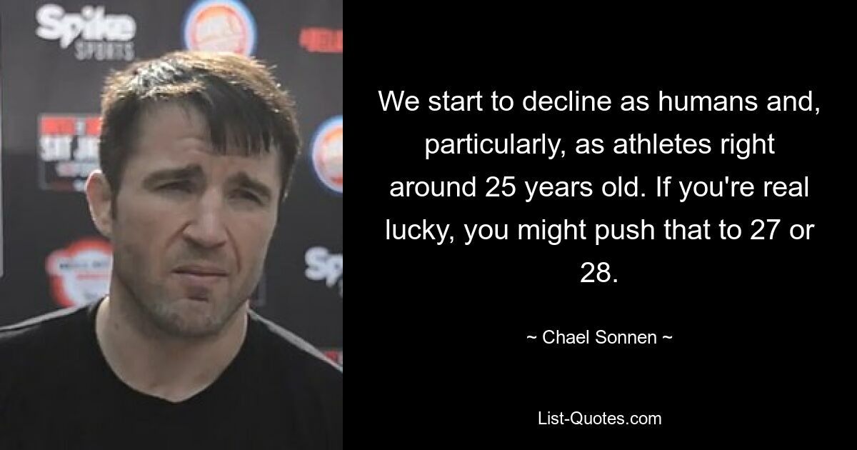 We start to decline as humans and, particularly, as athletes right around 25 years old. If you're real lucky, you might push that to 27 or 28. — © Chael Sonnen