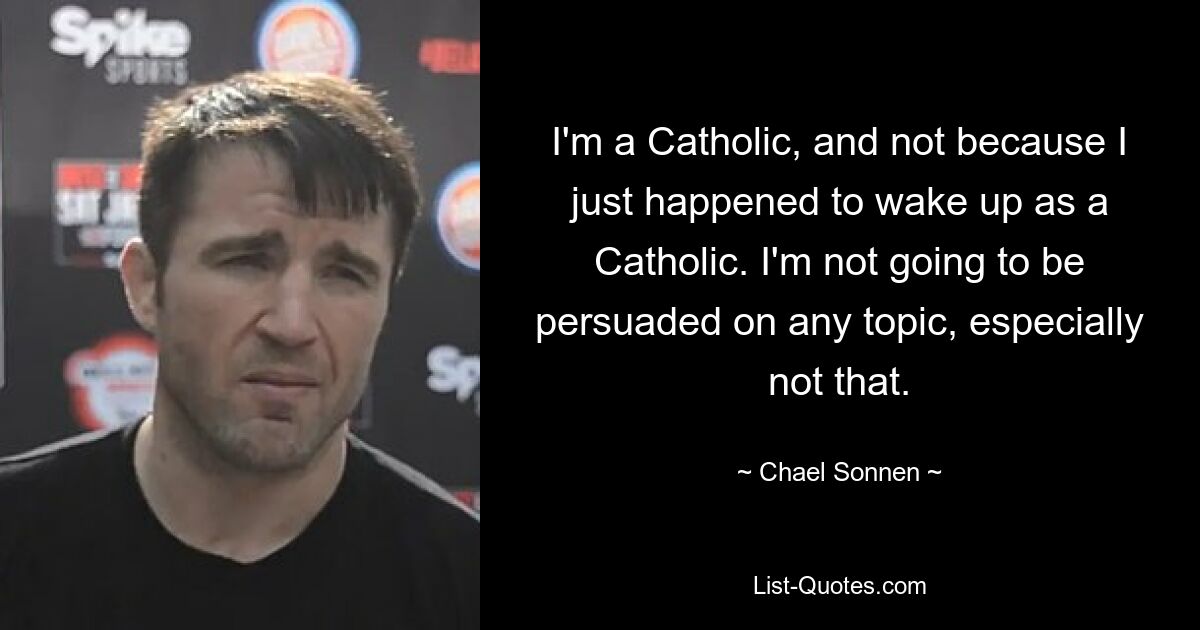 I'm a Catholic, and not because I just happened to wake up as a Catholic. I'm not going to be persuaded on any topic, especially not that. — © Chael Sonnen