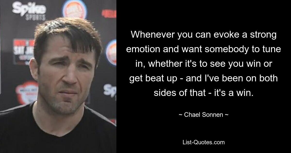 Whenever you can evoke a strong emotion and want somebody to tune in, whether it's to see you win or get beat up - and I've been on both sides of that - it's a win. — © Chael Sonnen