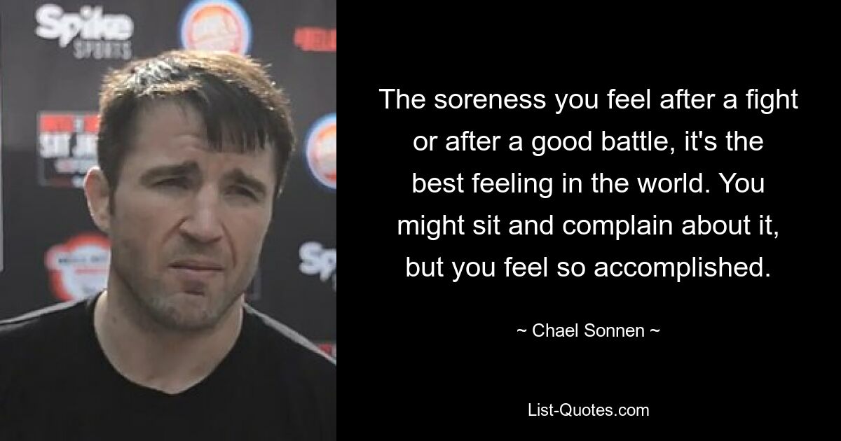 The soreness you feel after a fight or after a good battle, it's the best feeling in the world. You might sit and complain about it, but you feel so accomplished. — © Chael Sonnen