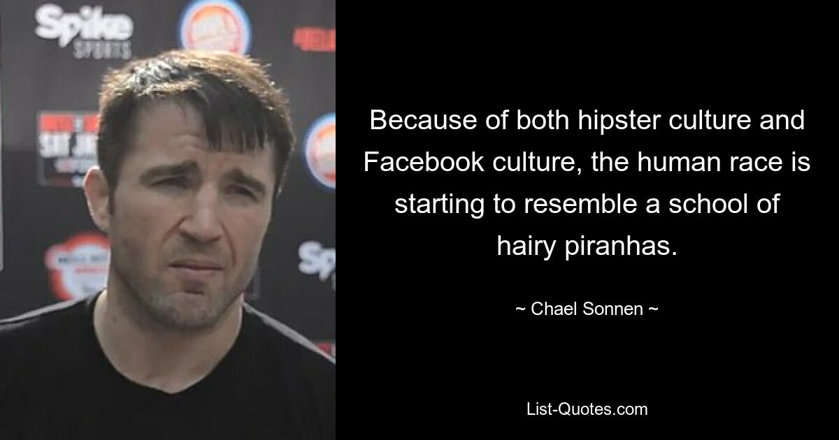 Because of both hipster culture and Facebook culture, the human race is starting to resemble a school of hairy piranhas. — © Chael Sonnen