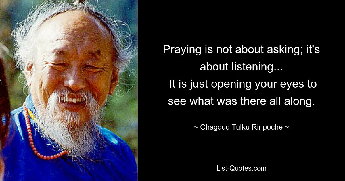 Praying is not about asking; it's about listening...
 It is just opening your eyes to see what was there all along. — © Chagdud Tulku Rinpoche