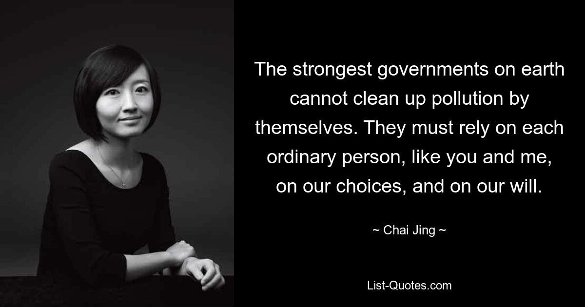 The strongest governments on earth cannot clean up pollution by themselves. They must rely on each ordinary person, like you and me, on our choices, and on our will. — © Chai Jing