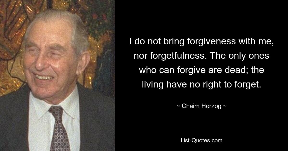 I do not bring forgiveness with me, nor forgetfulness. The only ones who can forgive are dead; the living have no right to forget. — © Chaim Herzog