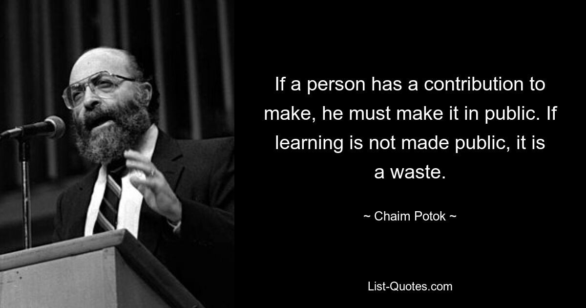 If a person has a contribution to make, he must make it in public. If learning is not made public, it is a waste. — © Chaim Potok