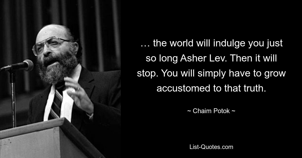 … the world will indulge you just so long Asher Lev. Then it will stop. You will simply have to grow accustomed to that truth. — © Chaim Potok