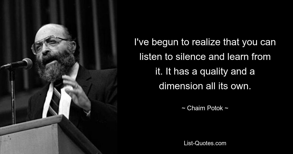 I've begun to realize that you can listen to silence and learn from it. It has a quality and a dimension all its own. — © Chaim Potok