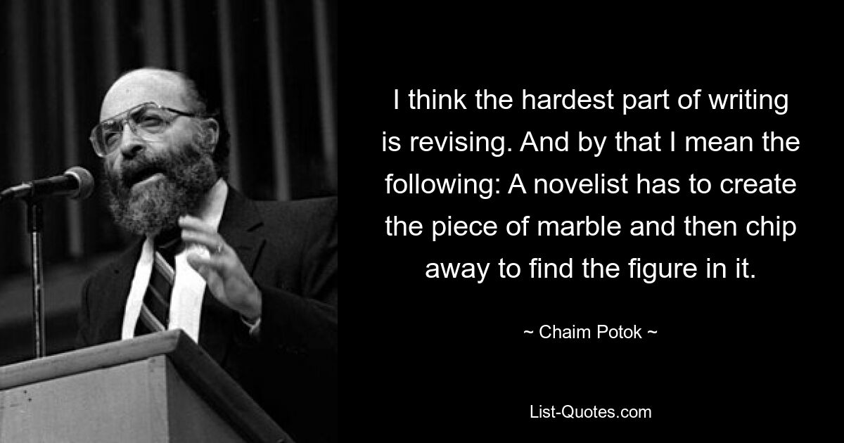 I think the hardest part of writing is revising. And by that I mean the following: A novelist has to create the piece of marble and then chip away to find the figure in it. — © Chaim Potok