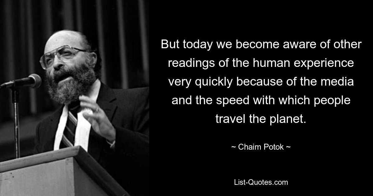 But today we become aware of other readings of the human experience very quickly because of the media and the speed with which people travel the planet. — © Chaim Potok