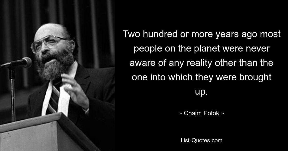 Two hundred or more years ago most people on the planet were never aware of any reality other than the one into which they were brought up. — © Chaim Potok