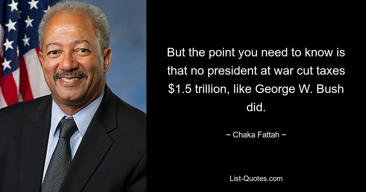 But the point you need to know is that no president at war cut taxes $1.5 trillion, like George W. Bush did. — © Chaka Fattah