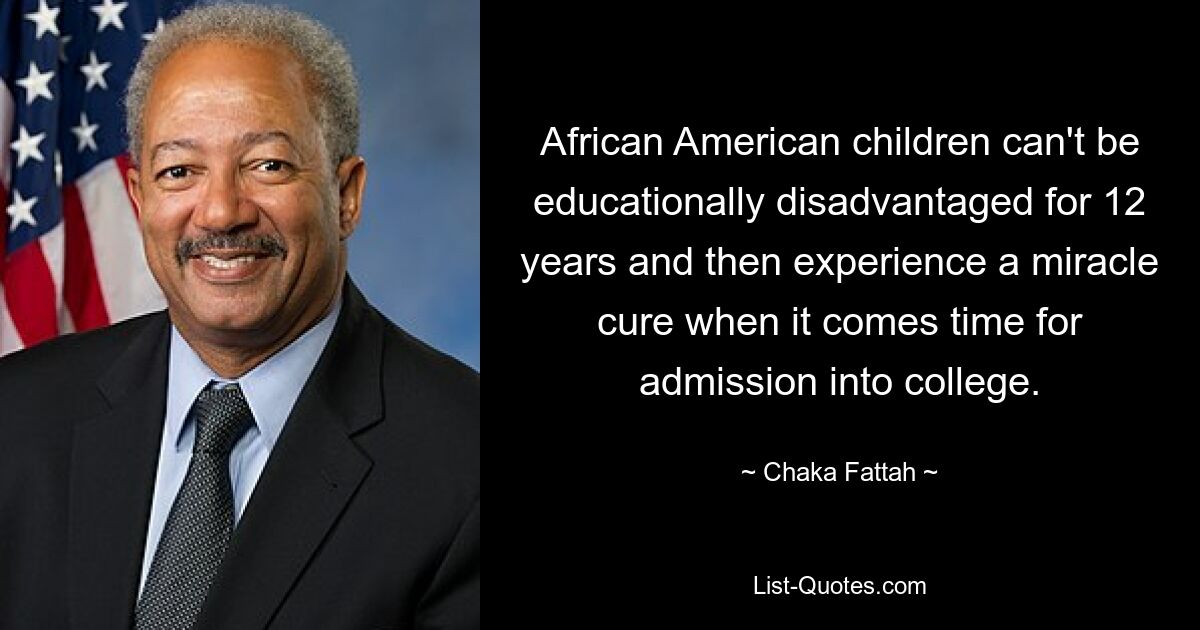 African American children can't be educationally disadvantaged for 12 years and then experience a miracle cure when it comes time for admission into college. — © Chaka Fattah